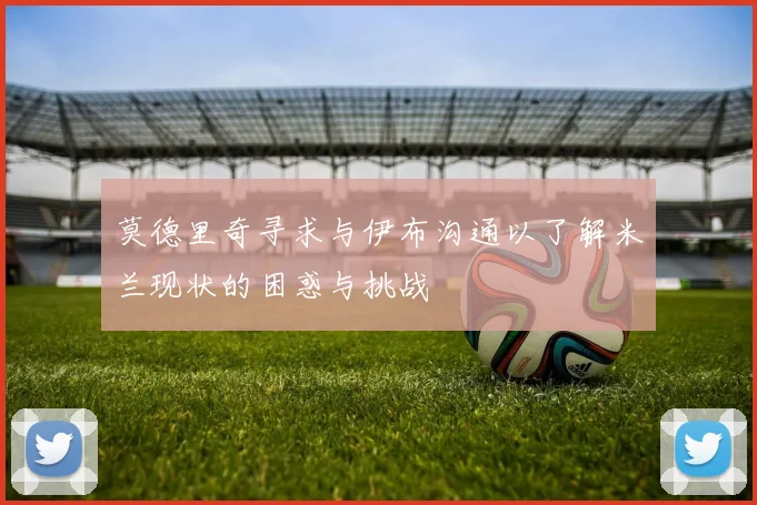 莫德里奇寻求与伊布沟通以了解米兰现状的困惑与挑战