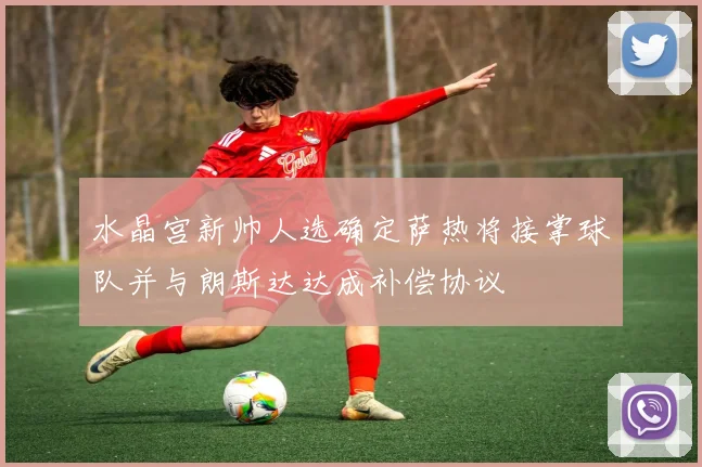 水晶宫新帅人选确定萨热将接掌球队并与朗斯达达成补偿协议