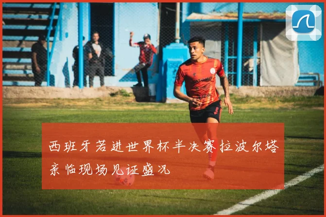 西班牙若进世界杯半决赛拉波尔塔亲临现场见证盛况