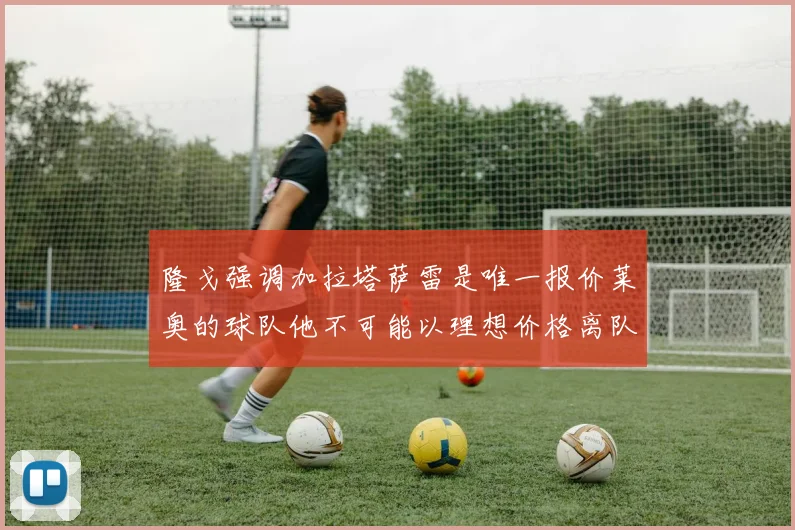 隆戈强调加拉塔萨雷是唯一报价莱奥的球队他不可能以理想价格离队