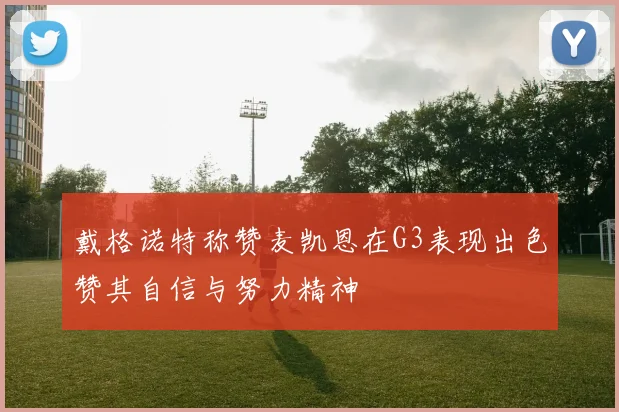 戴格诺特称赞麦凯恩在G3表现出色赞其自信与努力精神