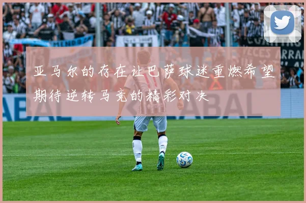 亚马尔的存在让巴萨球迷重燃希望期待逆转马竞的精彩对决