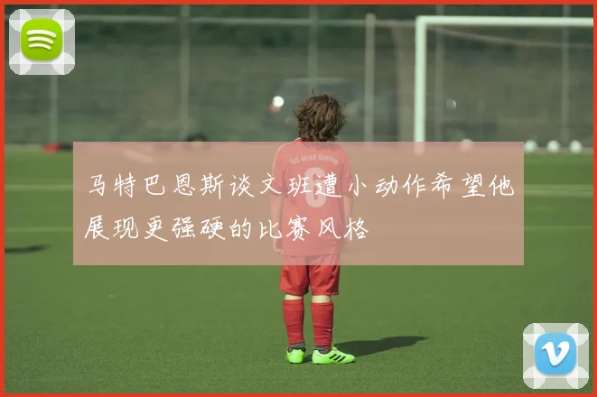 马特巴恩斯谈文班遭小动作希望他展现更强硬的比赛风格