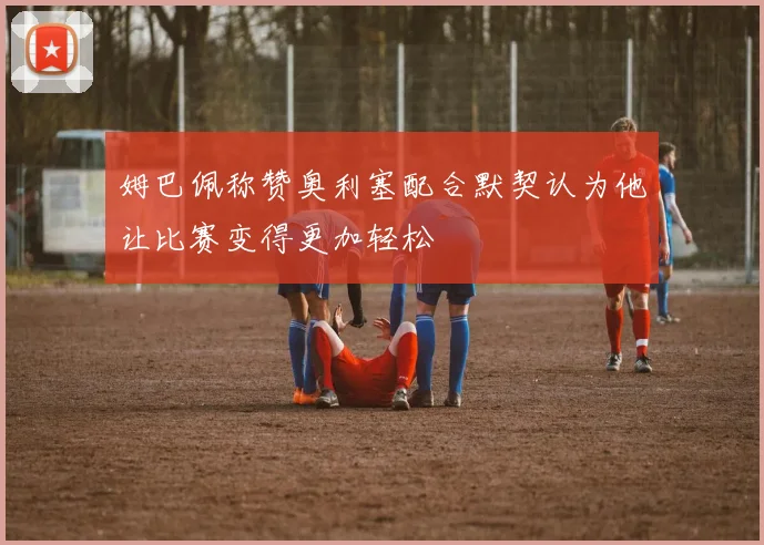 姆巴佩称赞奥利塞配合默契认为他让比赛变得更加轻松