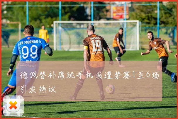 德佩替补席玩手机或遭禁赛1至6场引发热议