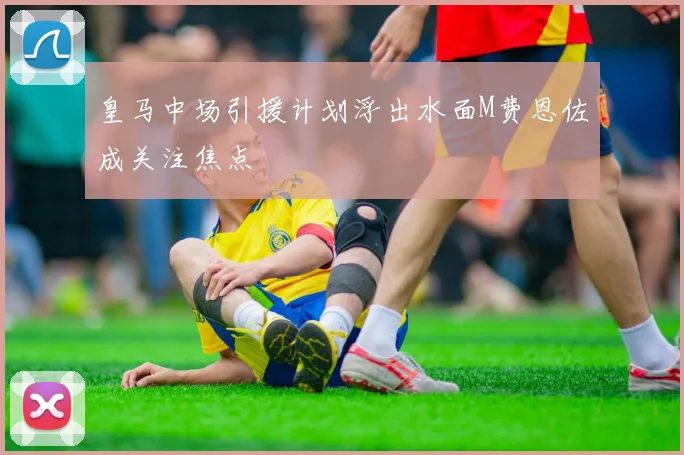 皇马中场引援计划浮出水面M费恩佐成关注焦点