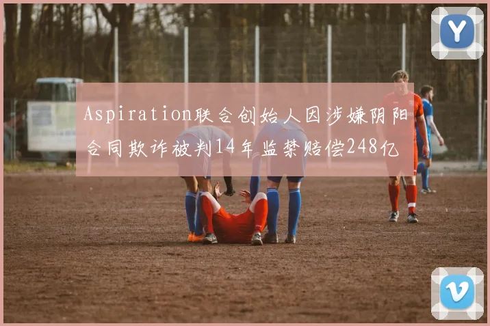 Aspiration联合创始人因涉嫌阴阳合同欺诈被判14年监禁赔偿248亿