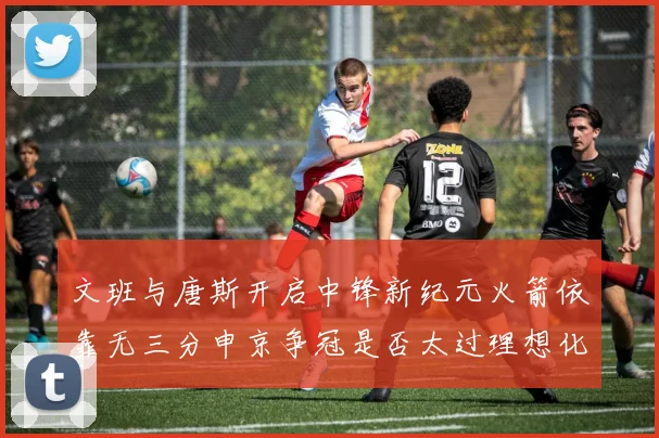 文班与唐斯开启中锋新纪元火箭依靠无三分申京争冠是否太过理想化
