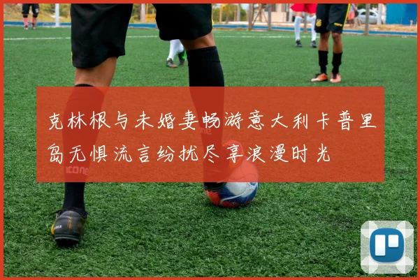 克林根与未婚妻畅游意大利卡普里岛无惧流言纷扰尽享浪漫时光