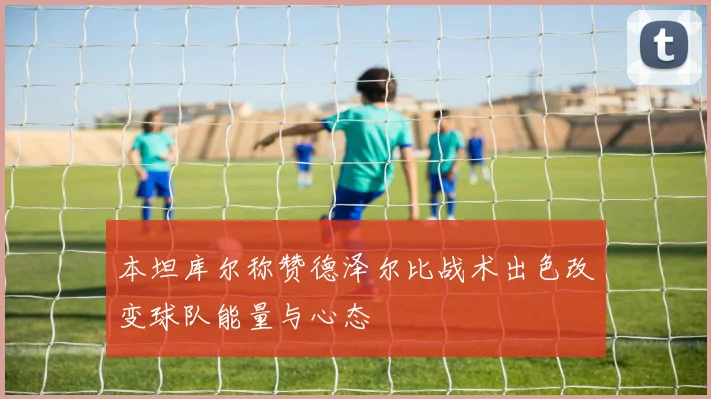 本坦库尔称赞德泽尔比战术出色改变球队能量与心态