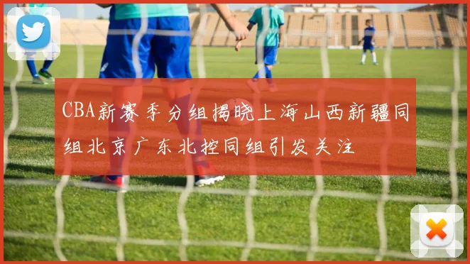 CBA新赛季分组揭晓上海山西新疆同组北京广东北控同组引发关注