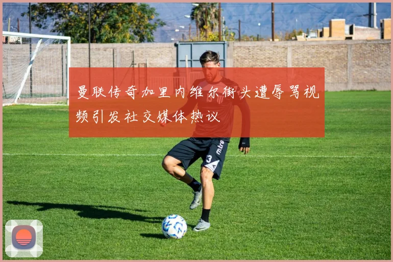 曼联传奇加里内维尔街头遭辱骂视频引发社交媒体热议