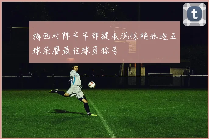 梅西对阵辛辛那提表现惊艳独造五球荣膺最佳球员称号