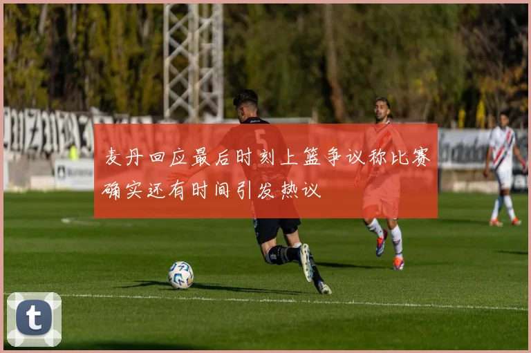 麦丹回应最后时刻上篮争议称比赛确实还有时间引发热议
