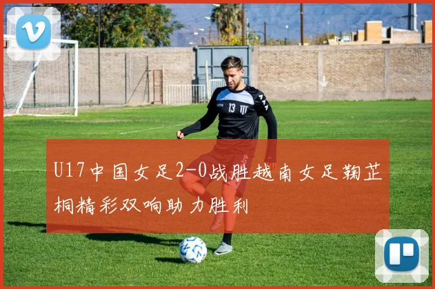 U17中国女足2-0战胜越南女足鞠芷桐精彩双响助力胜利