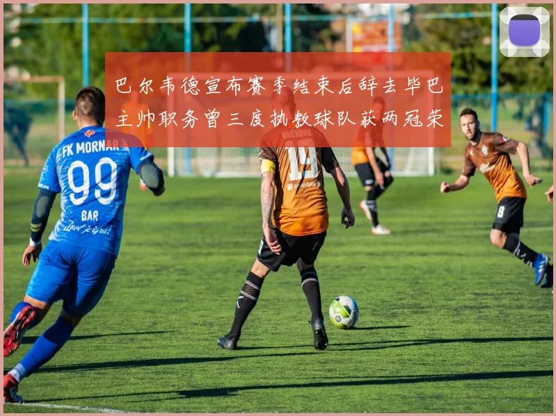 巴尔韦德宣布赛季结束后辞去毕巴主帅职务曾三度执教球队获两冠荣耀