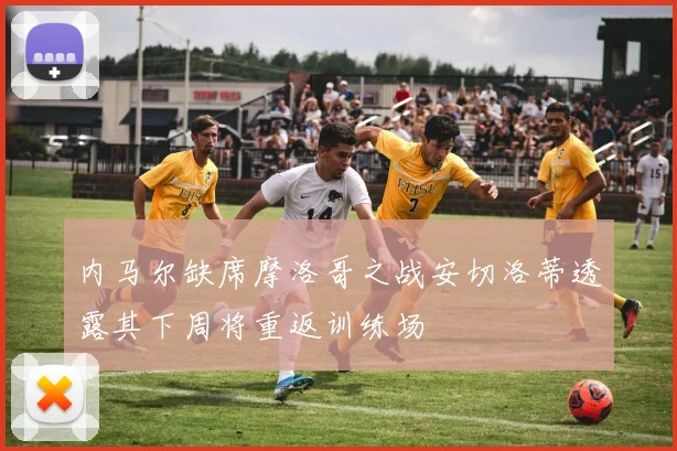 内马尔缺席摩洛哥之战安切洛蒂透露其下周将重返训练场