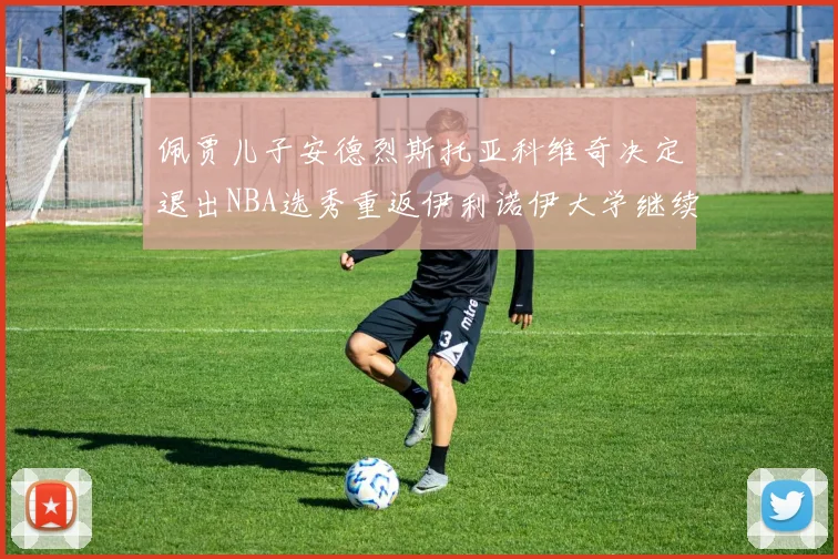佩贾儿子安德烈斯托亚科维奇决定退出NBA选秀重返伊利诺伊大学继续学业