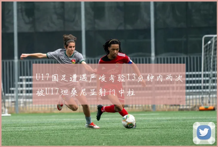 U17国足遭遇严峻考验13分钟内两次被U17坦桑尼亚射门中柱