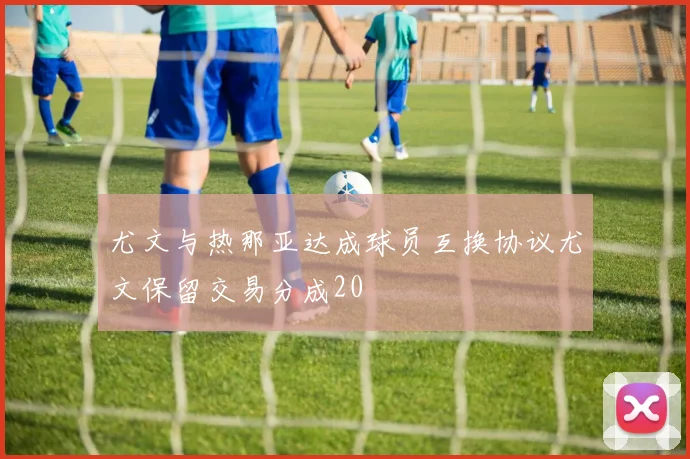 尤文与热那亚达成球员互换协议尤文保留交易分成20
