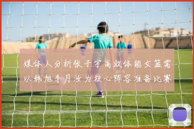 媒体人分析张子宇高效体能女篮需以韩旭李月汝为核心阵容准备比赛